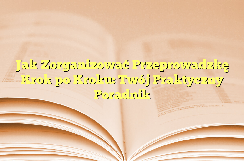 Jak Zorganizować Przeprowadzkę Krok po Kroku: Twój Praktyczny Poradnik